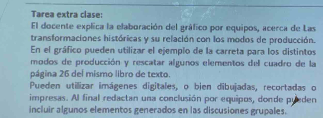 Tarea extra clase: 
El docente explica la elaboración del gráfico por equipos, acerca de Las 
transformaciones históricas y su relación con los modos de producción. 
En el gráfico pueden utilizar el ejemplo de la carreta para los distintos 
modos de producción y rescatar algunos elementos del cuadro de la 
página 26 del mismo libro de texto. 
Pueden utilizar imágenes digitales, o bjen dibujadas, recortadas o 
impresas. Al final redactan una conclusión por equipos, donde pueden 
incluir algunos elementos generados en las discusiones grupales.