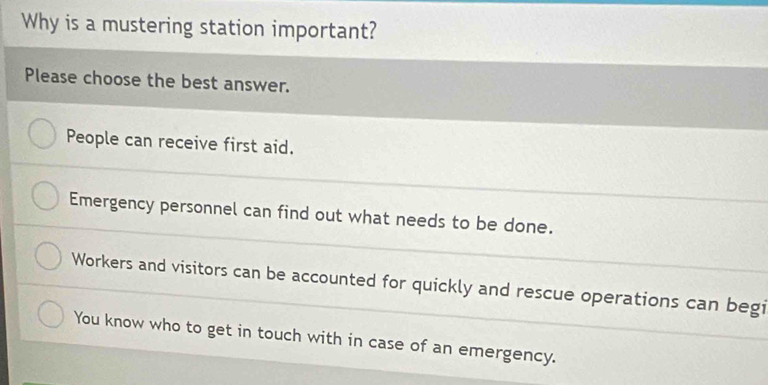 Why is a mustering station important?
Please choose the best answer.
People can receive first aid.
Emergency personnel can find out what needs to be done.
Workers and visitors can be accounted for quickly and rescue operations can begi
You know who to get in touch with in case of an emergency.