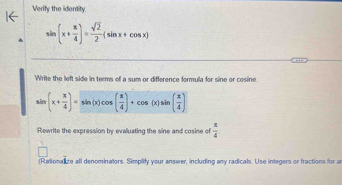 Verify the identity.
sin (x+ π /4 )= sqrt(2)/2 (sin x+cos x)
Write the left side in terms of a sum or difference formula for sine or cosine.
sin (x+ π /4 )=sin (x)cos ( π /4 )+cos (x)sin ( π /4 )
Rewrite the expression by evaluating the sine and cosine of  π /4 . 
(Rationalize all denominators. Simplify your answer, including any radicals. Use integers or fractions for ar