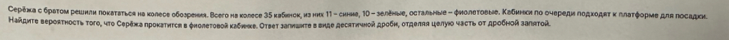 еρежа с браτом решилилоκаτатьса на κолесе обозрення. Всего на колесе 3δ кабннок, из них 11 - синие, 1Ο - зеленые, остальныιе - φиолеτовыее. Κабинκиπо оυереди ποдχοдяτ κллаτφорμе длаπосадκиν 
Найдиτе вероятность τого, чτо Сережа прокатиτся в φиолетовой κабиηκе. Ответ залишнτе в виде десятичной дρоби, отделяя целуюо часτь οτ дρобной заπятой.