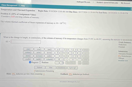 theExpertTA.com Student: njone15@@slu.edu My Account 
Class Managemant I Help 
Temperature and Thermal Expansion Begin Date: 9/18/2024 12:01:00 AM Due Date: 10/17/2024 11:59:00 PM End Date: 10/19/2024 11:59:00 PM 
Problem 4: (25% of Assignment Value) 
Consider a 3.65-cm -long columm of mereury. 
The volume thermal coefficient of linear expansion of mercury is 18* 10^(-5)PC
What is the change in length, in centinseters, of the column of mercury if its temperature changes from 37.0% 40 40.0°C C, assuming the mercury is unconstrain Grade Summary
△ L= Deductions 
Potential 
sin() cos () tan ( ) ( 7 8 9 HOME Sabmissions 
cotan( asin() acos() E 4 5 6 , 0% Deduction per Attempt(s) Remain 
atan() acotan() sinh () 2 3 Allempt 
cosh( ) tanh() cotanh( ) 0 END detailed view 
Degrees ○ Radians (B 
Submit Hine Fesbadk I sive un! 
5 Submission(s) Remaining 
Hints: 0% deduction per hist. Hists remaining: 1 Feedback: _ 0% _ deduction per foodback. 
All contem C 2024 Expon TA, LL