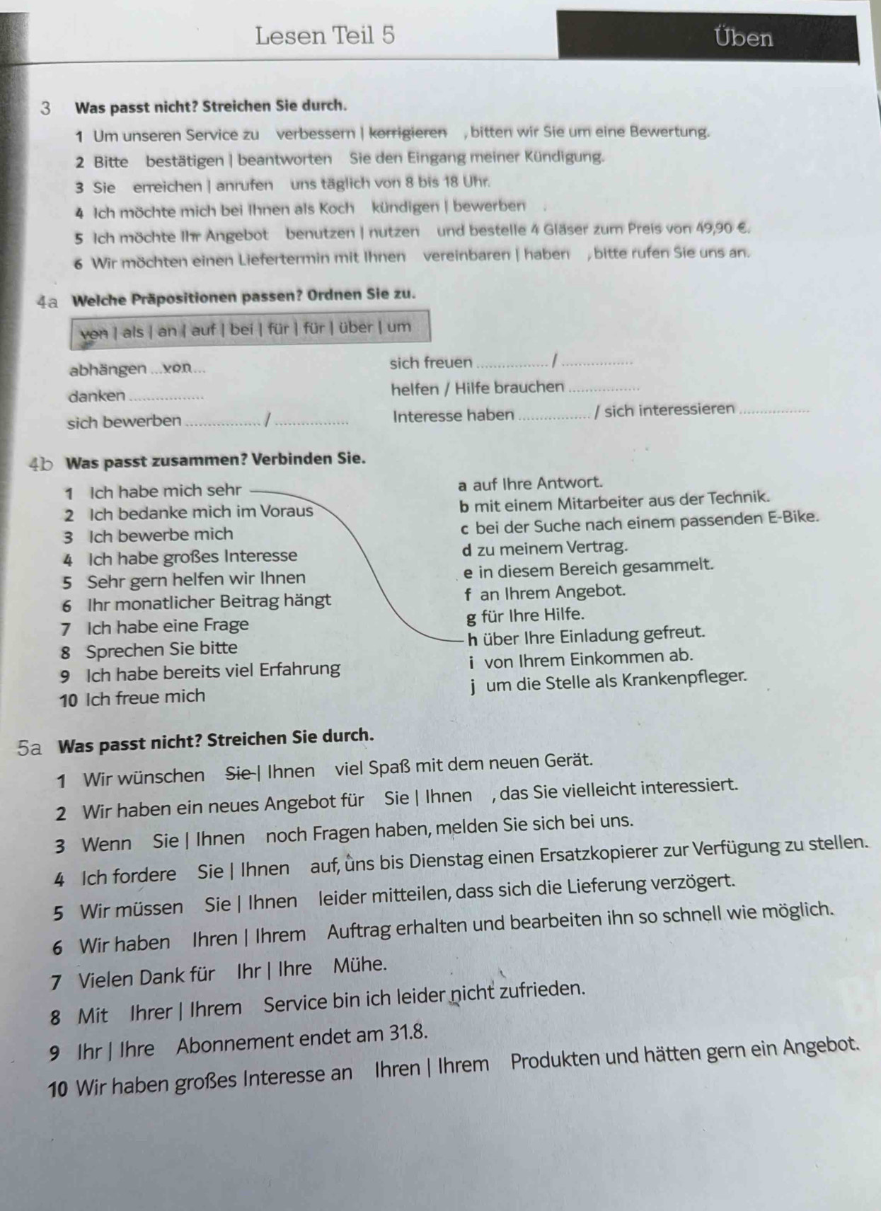 Lesen Teil 5 Üben
3 Was passt nicht? Streichen Sie durch.
1 Um unseren Service zu verbessern | korrigieren , bitten wir Sie um eine Bewertung.
2 Bitte bestätigen | beantworten Sie den Eingang meiner Kündigung.
3 Sie erreichen | anrufen uns täglich von 8 bis 18 Uhr.
4 Ich möchte mich bei Ihnen als Koch kündigen | bewerben
5 Ich möchte Ihr Angebot benutzen | nutzen und bestelle 4 Gläser zum Preis von 49,90 €.
6 Wir möchten einen Liefertermin mit Ihnen vereinbaren | haben , bitte rufen Sie uns an.
4a Welche Präpositionen passen? Ordnen Sie zu.
ven | als | an | auf | bei | für | für | über | um
abhängen ...xon... sich freuen_
_
danken _helfen / Hilfe brauchen_
sich bewerben __Interesse haben _/ sich interessieren_
Was passt zusammen? Verbinden Sie.
1 Ich habe mich sehr _a auf Ihre Antwort.
2 Ich bedanke mich im Voraus b mit einem Mitarbeiter aus der Technik.
3 Ich bewerbe mich c bei der Suche nach einem passenden E-Bike.
4 Ich habe großes Interesse d zu meinem Vertrag.
5 Sehr gern helfen wir Ihnen e in diesem Bereich gesammelt.
6 Ihr monatlicher Beitrag hängt f an Ihrem Angebot.
7 Ich habe eine Frage g für Ihre Hilfe.
8 Sprechen Sie bitte h über Ihre Einladung gefreut.
9 Ich habe bereits viel Erfahrung i von Ihrem Einkommen ab.
10 Ich freue mich j um die Stelle als Krankenpfleger.
5a Was passt nicht? Streichen Sie durch.
1 Wir wünschen Sie-| Ihnen viel Spaß mit dem neuen Gerät.
2 Wir haben ein neues Angebot für Sie | Ihnen , das Sie vielleicht interessiert.
3 Wenn Sie | Ihnen noch Fragen haben, melden Sie sich bei uns.
4 Ich fordere Sie | Ihnen auf, uns bis Dienstag einen Ersatzkopierer zur Verfügung zu stellen.
5 Wir müssen Sie | Ihnen leider mitteilen, dass sich die Lieferung verzögert.
6 Wir haben Ihren | Ihrem Auftrag erhalten und bearbeiten ihn so schnell wie möglich.
7 Vielen Dank für Ihr | Ihre Mühe.
8 Mit Ihrer | Ihrem Service bin ich leider nicht zufrieden.
9 Ihr | Ihre Abonnement endet am 31.8.
10 Wir haben großes Interesse an Ihren | Ihrem Produkten und hätten gern ein Angebot.