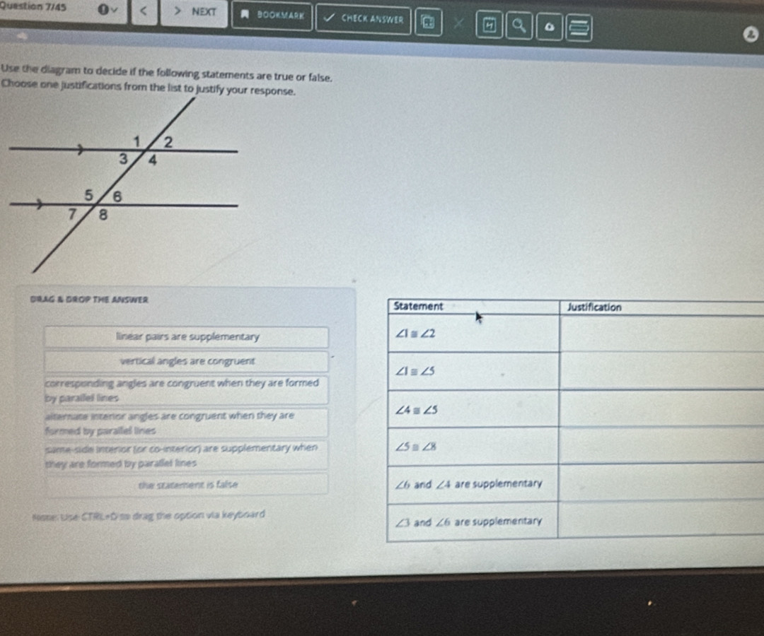 Question 7/45 0vee < NEXT BOOKMARK CHECK ANSWER in
Use the diagram to decide if the following statements are true or false.
DRAG A DROP THE ANSWER
linear pairs are supplementary
vertical angles are congruent
corresponding angles are congruent when they are formed
by paralfel lines
altemate interior angles are congruent when they are
formed by parallel lines
same-side interior (or co-interior) are supplementary when 
they are formed by paratlel lines
the statement is false 
Nose: Use CTRL+D so drag the option via keyboard