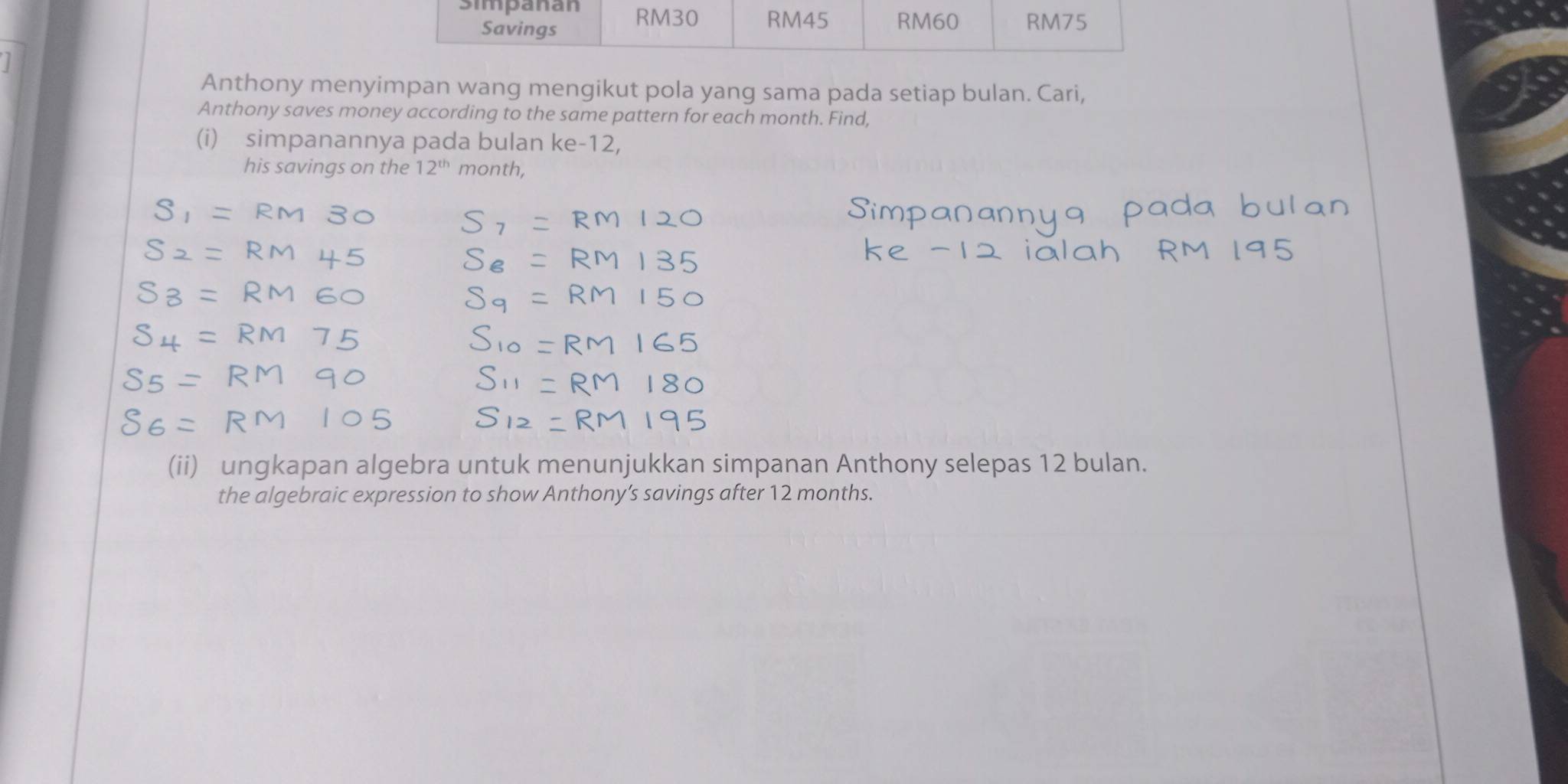 Anthony menyimpan wang mengikut pola yang sama pada setiap bulan. Cari, 
Anthony saves money according to the same pattern for each month. Find, 
(i) simpanannya pada bulan ke -12, 
his savings on the 12^(th) month, 
(ii) ungkapan algebra untuk menunjukkan simpanan Anthony selepas 12 bulan. 
the algebraic expression to show Anthony’s savings after 12 months.