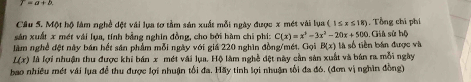 T=a+b. 
Câu 5. Một hộ làm nghề dệt vải lụa tơ tầm sản xuất mỗi ngày được x mét vải lụa (1≤ x≤ 18). Tổng chi phí 
sản xuất x mét vải lụa, tính bằng nghìn đồng, cho bởi hàm chi phí: C(x)=x^3-3x^2-20x+500 Giả sử hộ 
làm nghề dệt này bán hết sản phẩm mỗi ngày với giá 220 nghìn đồng/mét. Gọi B(x) là số tiền bán được và
L(x) là lợi nhuận thu được khi bán x mét vải lụa. Hộ làm nghề dệt này cần sản xuất và bán ra mỗi ngày 
bao nhiêu mét vải lụa để thu được lợi nhuận tối đa. Hãy tính lợi nhuận tối đa đó. (đơn vị nghìn đồng)