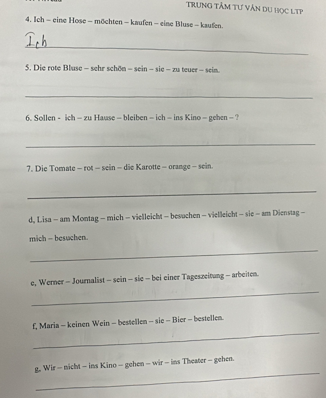 TRUNG TÂM TƯ VÁN DU HọC LTP 
4. Ich - eine Hose - möchten - kaufen - eine Bluse - kaufen. 
_ 
5. Die rote Bluse - sehr schön - sein - sie - zu teuer - sein. 
_ 
6. Sollen - ich - zu Hause - bleiben - ich - ins Kino - gehen - ? 
_ 
7. Die Tomate - rot - sein - die Karotte - orange - sein. 
_ 
d, Lisa - am Montag - mich - vielleicht - besuchen - vielleicht - sie - am Dienstag - 
mich - besuchen. 
_ 
e, Werner - Journalist - sein - sie - bei einer Tageszeitung - arbeiten. 
_ 
_ 
f, Maria - keinen Wein - bestellen - sie - Bier - bestellen. 
_ 
g, Wir - nicht - ins Kino - gehen - wir - ins Theater - gehen.