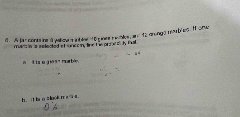 A jar contains 8 yellow marbles, 10 green marbles, and 12 orange marbles. If one 
marble is selected at random, find the probability that: 
a. It is a green marble. 
b. It is a black marble.