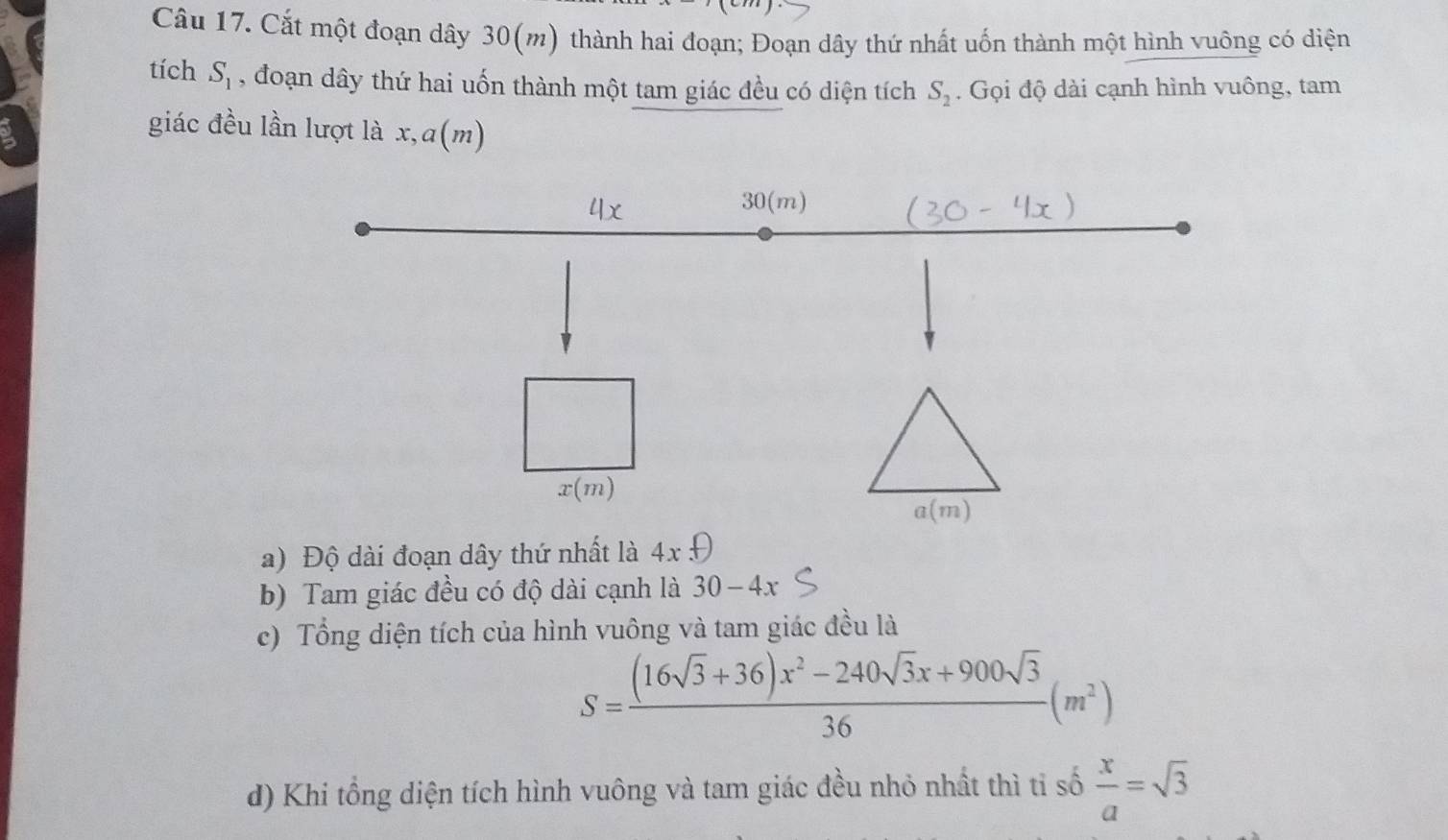 Cắt một đoạn dây 30(m) thành hai đoạn; Đoạn dây thứ nhất uốn thành một hình vuông có diện
tích S_1 , đoạn dây thứ hai uốn thành một tam giác đều có diện tích S_2. Gọi độ dài cạnh hình vuông, tam
ν
giác đều lần lượt là x, a(m
a) Độ dài đoạn dây thứ nhất là 4x
b) Tam giác đều có độ dài cạnh là 30-4x
c) Tổng diện tích của hình vuông và tam giác đều là
S= ((16sqrt(3)+36)x^2-240sqrt(3)x+900sqrt(3))/36 (m^2)
d) Khi tổng diện tích hình vuông và tam giác đều nhỏ nhất thì tỉ số  x/a =sqrt(3)