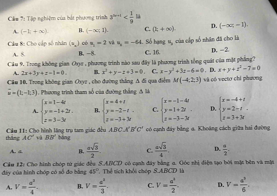 là
Câu 7: Tập nghiệm của bắt phương trình 3^((3x+1)°
A. (-1;+∈fty ). B. (-∈fty ;1). C. (1;+∈fty ).
D. (-∈fty ;-1).
Câu 8: Cho cấp số nhân (u_n)) có u_1=2 và u_6=-64. Số hạng u_3 của cấp số nhân đã cho là
A. 8. B. −8. C. 16.
D. -2.
Câu 9. Trong không gian Oxyz , phương trình nào sau đây là phương trình tổng quát của mặt phẳng?
A. 2x+3y+z-1=0. B. x^2+y-z+3=0. C. x-y^2+3z-6=0. D. x+y+z^2-7=0
Câu 10. Trong không gian Oxyz , cho đường thắng △ di qua điểm M(-4;2;3) và có vectơ chỉ phương
vector u=(1;-1;3). Phương trình tham số của đường thằng △ Idot a
A. beginarrayl x=1-4t y=-1+2t. z=3-3tendarray. B. beginarrayl x=4+t y=-2-t. z=-3+3tendarray. C. beginarrayl x=-1-4t y=1+2t. z=-3-3tendarray. D. beginarrayl x=-4+t y=2-t z=3+3tendarray.
Câu 11: Cho hình lăng trụ tam giác đều ABC A'B'C' có cạnh đáy bằng a. Khoảng cách giữa hai đường
thắng AC' và BB' bǎng
D.
A. a B.  asqrt(3)/2 . C.  asqrt(3)/4 .  a/2 .
Câu 12: Cho hình chóp tứ giác đều S.ABCD có cạnh đáy bằng a. Góc nhị diện tạo bởi mặt bên và mặt
đáy của hình chóp có số đo bằng 45°. Thể tích khối chóp S.ABCD là
A. V= a^3/4 . B. V= a^3/3 . C. V= a^3/2 . D. V= a^3/6 .