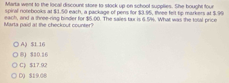 Marta went to the local discount store to stock up on school supplies. She bought four
spiral notebooks at $1.50 each, a package of pens for $3.95, three felt tip markers at $.99
each, and a three-ring binder for $5.00. The sales tax is 6.5%. What was the total price
Marta paid at the checkout counter?
A $1.16
B $10.16
C) $17.92
D) $19.08