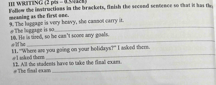 III WRITING (2 pts - 0.5/each) 
Follow the instructions in the brackets, finish the second sentence so that it has the 
meaning as the first one. 
_ 
9. The luggage is very heavy, she cannot carry it. 
@The luggage is so 
10. He is tired, so he can’t score any goals. 
@Ifhe 
_ 
11. “Where are you going on your holidays?” I asked them. 
@I asked them 
_ 
12. All the students have to take the final exam. 
@The final exam 
_