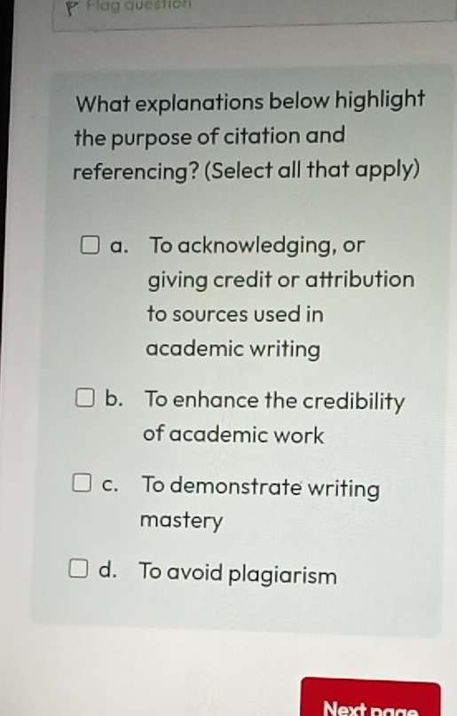 Flag question
What explanations below highlight
the purpose of citation and
referencing? (Select all that apply)
a. To acknowledging, or
giving credit or attribution
to sources used in
academic writing
b. To enhance the credibility
of academic work
c. To demonstrate writing
mastery
d. To avoid plagiarism
Next p g g s