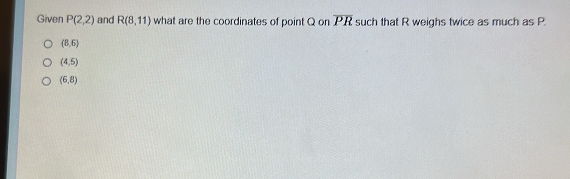 Given P(2,2) and R(8,11) what are the coordinates of point Q on overline PR such that R weighs twice as much as P
(8,6)
(4,5)
(6,8)