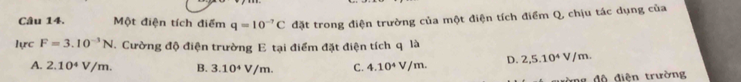 Một điện tích điểm q=10^(-7)C đặt trong điện trường của một điện tích điểm Q, chịu tác dụng của
lực F=3.10^(-3)N. Cường độ điện trường E tại điểm đặt điện tích q là
D. 2,5.10^4V/m.
A. 2.10^4V/m. B. 3.10^4V/m. C. 4.10^4V/m. 
ường độ điện trường