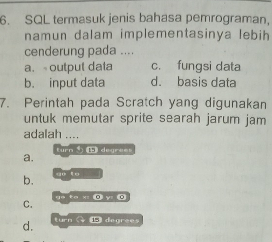 SQL termasuk jenis bahasa pemrograman,
namun dalam implementasinya lebih
cenderung pada ....
a. output data c. fungsi data
b. input data d. basis data
7. Perintah pada Scratch yang digunakan
untuk memutar sprite searah jarum jam
adalah ....
turn ⑮ degrees
a.
b. go to
go to x : @ y: 0
C.
d. turn 15 degrees