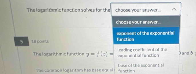 The logarithmic function solves for the choose your answer...
choose your answer...
exponent of the exponential
5 18 points function
The logarithmic function y=f(x)= leading coefficient of the
exponential function ) and b 
base of the exponential
The common logarithm has base equal function