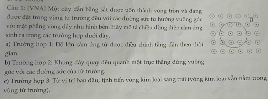 [VNA] Một dây dẫn bằng sắt được uốn thành vòng tròn và đang 
được đặt trong vùng từ trường đều với các đường sức từ hướng vuông góc B 
với mặt phẳng vòng dây như hình bên. Hãy mô tả chiều dòng điện cảm ứng . . 
sinh ra trong các trường hợp dưới đây. 
a . . 
a) Trường hợp 1: Độ lớn cảm ứng từ được điều chinh tăng dần theo thời 
o . 
gian. 
. 
. 
b) Trường hợp 2: Khung dây quay đều quanh một trục thẳng đứng vuông 
góc với các đường sức của từ trường. 
c) Trường hợp 3: Từ vị trí ban đầu, tịnh tiến vòng kim loại sang trái (vòng kim loại vẫn nằm trong 
vùng từ trường).