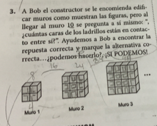 A Bob el constructor se le encomienda edifi-
car muros como muestran las figuras, pero al
llegar al muro 10 se pregunta a sí mismo: ''',
¿cuántas caras de los ladrillos están en contac-
to entre sí?” Ayudemos a Bob a encontrar la
repuesta correcta ymarque la alternativa co-
rrecta…¿podemos hacerlo?, ¡SI PODEMOS!
Muro 1 Muro 2 Muro 3