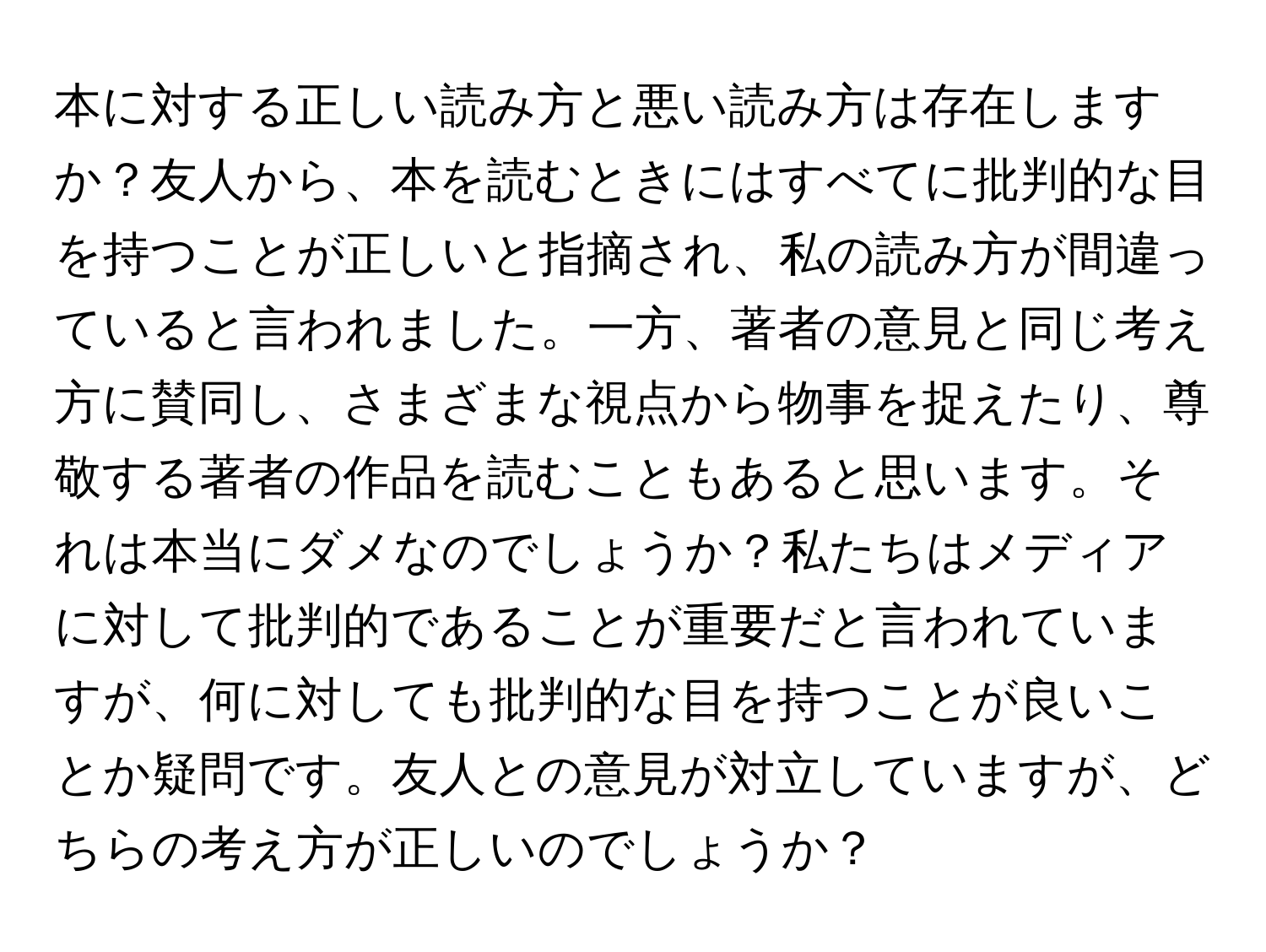 本に対する正しい読み方と悪い読み方は存在しますか？友人から、本を読むときにはすべてに批判的な目を持つことが正しいと指摘され、私の読み方が間違っていると言われました。一方、著者の意見と同じ考え方に賛同し、さまざまな視点から物事を捉えたり、尊敬する著者の作品を読むこともあると思います。それは本当にダメなのでしょうか？私たちはメディアに対して批判的であることが重要だと言われていますが、何に対しても批判的な目を持つことが良いことか疑問です。友人との意見が対立していますが、どちらの考え方が正しいのでしょうか？