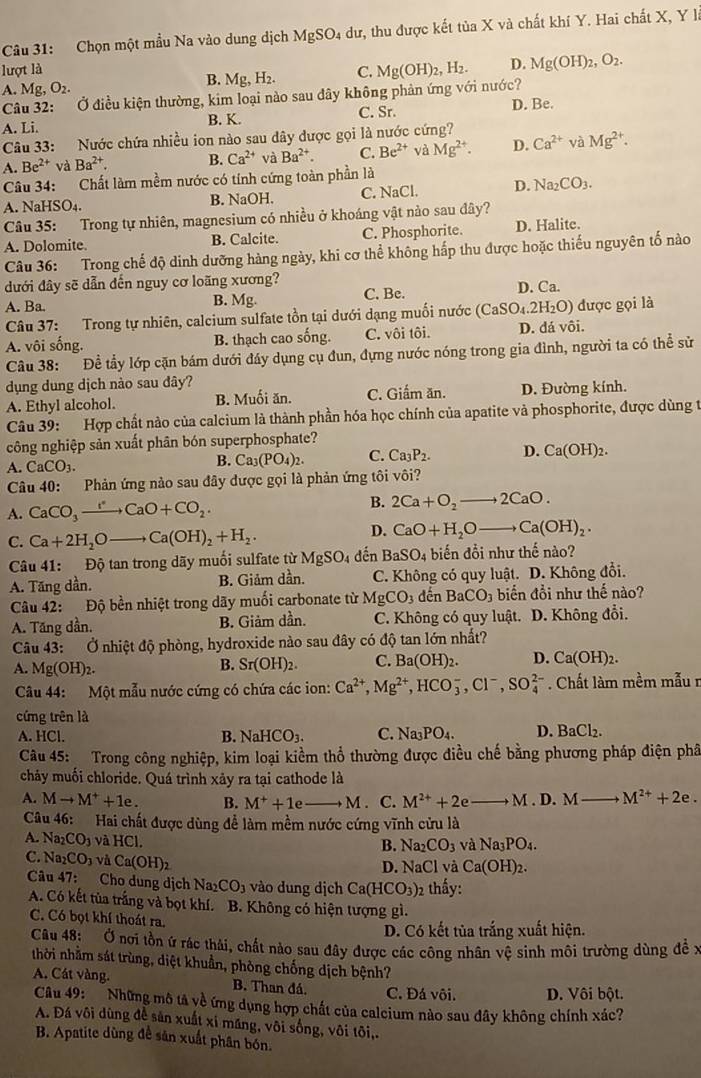Chọn một mẫu Na vào dung dịch MgSO_4 4 dư, thu được kết tủa X và chất khí Y. Hai chất X, Y là
lượt là C.
B. Mg,H_2.
Câu 32: Ở điều kiện thường, kim loại nào sau dây không phản ứng với nước? Mg(OH)_2,H_2. D. Mg(OH)_2,O_2.
A. Mg,O_2.
C. Sr.
A. Li. B. K. D. Be.
Câu 33: Nước chứa nhiều ion nào sau đây được gọi là nước cứng?
A. Be^(2+)vaBa^(2+). B. Ca^(2+) và Ba^(2+). C. Be^(2+) và Mg^(2+). D. Ca^(2+) và Mg^(2+).
Câu 34: Chất làm mềm nước có tính cứng toàn phần là
A. NaHSO₄. B. NaOH. C. NaCl. D. Na_2CO_3.
Câu 35: Trong tự nhiên, magnesium có nhiều ở khoáng vật nào sau đây?
A. Dolomite. B. Calcite. C. Phosphorite. D. Halite.
Câu 36: Trong chế độ dinh dưỡng hàng ngày, khi cơ thể không hấp thu được hoặc thiếu nguyên tố nào
dưới đây sẽ dẫn đến nguy cơ loãng xương?
A. Ba. Mg. C. Be. D. Ca.
B.
Câu 37: Trong tự nhiên, calcium sulfate tồn tại dưới dạng muối nước (CaSO_4.2H_2O) được gọi là
A. vôi sống. B. thạch cao sống. C. vôi tôi. D. dá vôi.
Câu 38: Đề tẩy lớp cặn bám dưới đáy dụng cụ đun, đựng nước nóng trong gia đình, người ta có thể sử
dụng dung dịch nào sau đây?
A. Ethyl alcohol. B. Muối ăn. C. Giấm ăn. D. Đường kính.
Câu 39: Hợp chất nào của calcium là thành phần hóa học chính của apatite và phosphorite, được dùng t
công nghiệp sản xuất phân bón superphosphate?
A. CaCO_3.
B. Ca_3(PO_4)_2. C. Ca_3P_2. D. Ca(OH)_2.
Câu 40: Phản ứng nào sau đây được gọi là phản ứng tôi vôi?
B.
A. CaCO_3to CaO+CO_2. 2Ca+O_2to 2CaO.
C. Ca+2H_2Oto Ca(OH)_2+H_2.
D. CaO+H_2O _  Ca(OH)_2.
Câu 41: Độ tan trong dãy muối sulfate từ MgSO_4 dến BaSO_4 biến đổi như thế nào?
A. Tăng dần. B. Giảm dần. C. Không có quy luật. D. Không đổi.
Câu 42: Độ bền nhiệt trong dãy muối carbonate từ MgCO_3 dến BaCO_3 biến đổi như thế nào?
A. Tăng dần. B. Giảm dần. C. Không có quy luật. D. Không đổi.
Câu 43:. Ở nhiệt độ phòng, hydroxide nào sau đây có độ tan lớn nhất?
A. Mg(OH)_2.
B. Sr(OH)_2. C. Ba(OH)_2. D. Ca(OH)_2.
Câu 44: Một mẫu nước cứng có chứa các ion: Ca^(2+),Mg^(2+),HCO_3^(-,Cl^-),SO_4^((2-). Chất làm mềm mẫu r
cứng trên là
A. HCl. B. NaHCO_3). C. Na_3PO_4. D. BaCl_2.
Câu 45:  Trong công nghiệp, kim loại kiểm thổ thường được điều chế bằng phương pháp điện phâ
chảy muối chloride. Quá trình xảy ra tại cathode là
A. Mto M^++1e. B. M^++1e A. C. M^(2+)+2e M D. M- M^(2+)+2e.
Câu 46: Hai chất được dùng để làm mềm nước cứng vĩnh cửu là
A. Na _2CO_3 và HCl.
B. Na_2CO_3 và Na_3PO_4.
C. Na _2CO_3vaCa(OH)_2
D. NaCl và Ca(OH)_2.
Câu 47: Cho dung dịch Na_2CO_3 vào dung dịch Ca(HCO_3) 2 thấy:
A. Có kết tùa trắng và bọt khí.  B. Không có hiện tượng gì.
C. Có bọt khí thoát ra.
D. Có kết tủa trắng xuất hiện.
Câu 48: Ở nơi tồn ứ rác thái, chất nào sau đây được các công nhân vệ sinh môi trường dùng đề:
nthời nhằm sát trùng, diệt khuẩn, phòng chống dịch bệnh?
A. Cát vàng. B. Than đá. C. Đá vôi. D. Vôi bột.
Câu 49:  Những mô tả về ứng dụng hợp chất của calcium nào sau đây không chính xác?
A. Đá vôi dùng đề sản xuất xỉ măng, vôi sống, vôi tôi,.
B. Apatite dùng để sản xuất phân bón.