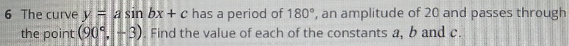 The curve y=asin bx+c has a period of 180° , an amplitude of 20 and passes through 
the point (90°,-3). Find the value of each of the constants a, b and c.