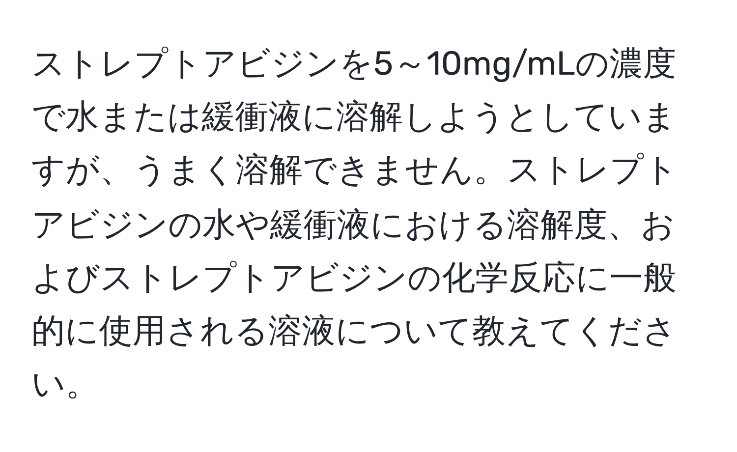 ストレプトアビジンを5～10mg/mLの濃度で水または緩衝液に溶解しようとしていますが、うまく溶解できません。ストレプトアビジンの水や緩衝液における溶解度、およびストレプトアビジンの化学反応に一般的に使用される溶液について教えてください。