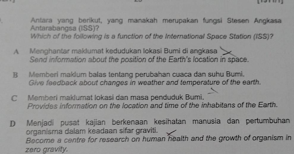 Antara yang berikut, yang manakah merupakan fungsi Stesen Angkasa
Antarabangsa (ISS)?
Which of the following is a function of the International Space Station (ISS)?
A Menghantar maklumat kedudukan Iokasi Bumi di angkasa
Send information about the position of the Earth’s location in space.
B Memberi maklum balas tentang perubahan cuaca dan suhu Bumi.
Give feedback about changes in weather and temperature of the earth.
C Memberi maklumat lokasi dan masa penduduk Bumi.
Provides information on the location and time of the inhabitans of the Earth.
D Menjadi pusat kajian berkenaan kesihatan manusia dan pertumbuhan
organisma dalam keadaan sifar graviti.
Become a centre for research on human health and the growth of organism in
zero gravity.