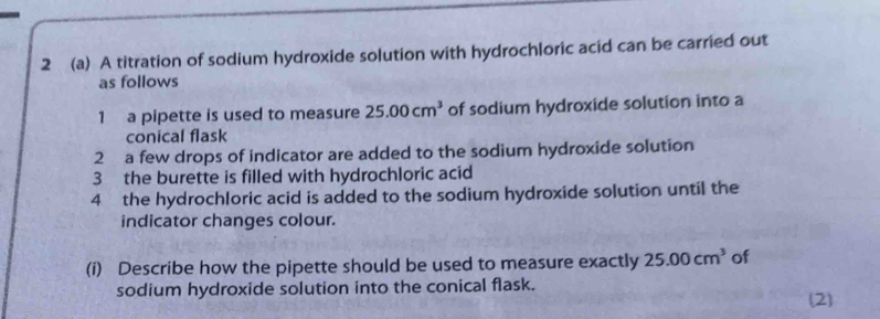 2 (a) A titration of sodium hydroxide solution with hydrochloric acid can be carried out 
as follows 
1 a pipette is used to measure 25.00cm^3 of sodium hydroxide solution into a 
conical flask 
2 a few drops of indicator are added to the sodium hydroxide solution 
3 the burette is filled with hydrochloric acid 
4 the hydrochloric acid is added to the sodium hydroxide solution until the 
indicator changes colour. 
(i) Describe how the pipette should be used to measure exactly 25.00cm^3 of 
sodium hydroxide solution into the conical flask. 
(2)