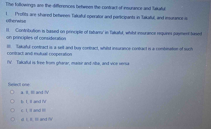 The followings are the differences between the contract of insurance and Takaful.
1. Profits are shared between Takaful operator and participants in Takaful, and insurance is
otherwise
II. Contribution is based on principle of tabarru’ in Takaful, whilst insurance requires payment based
on principles of consideration
III. Takaful contract is a sell and buy contract, whilst insurance contract is a combination of such
contract and mutual cooperation
IV. Takaful is free from gharar, maisir and riba, and vice versa
Select one:
a. II, III and IV
b. I, II and IV
c. I, II and III
d. I, II, III and IV