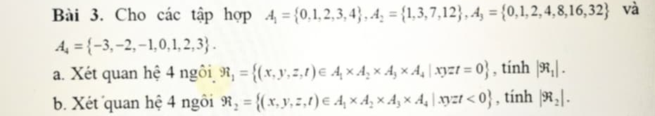 Cho các tập hợp A_1= 0,1,2,3,4 , A_2= 1,3,7,12 , A_3= 0,1,2,4,8,16,32 và
A_4= -3,-2,-1,0,1,2,3. 
a. Xét quan hệ 4 ngôi R_1= (x,y,z,t)∈ A_1* A_2* A_3* A_4|xyzt=0 , tính |R_1|. 
b. Xét quan hệ 4 ngôi R_2= (x,y,z,t)∈ A_1* A_2* A_3* A_4|xyzt<0 , tính |R_2|.