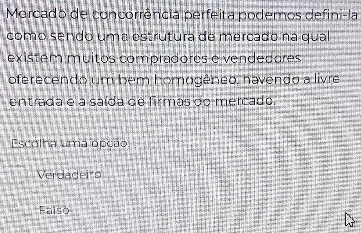 Mercado de concorrência perfeita podemos defini-la
como sendo uma estrutura de mercado na qual
existem muitos compradores e vendedores
oferecendo um bem homogêneo, havendo a livre
entrada e a saída de firmas do mercado.
Escolha uma opção:
Verdadeiro
Falso