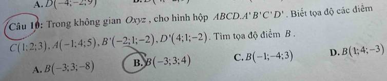 A. D(-4;-2;9)
Câu 10: Trong không gian Oxyz , cho hình hộp ABCD. A'B'C'D'. Biết tọa độ các điểm
C(1;2;3), A(-1;4;5), B'(-2;1;-2), D'(4;1;-2). Tìm tọa độ điểm B.
A. B(-3;3;-8) B. B(-3;3;4) C. B(-1;-4;3) D. B(1;4;-3)