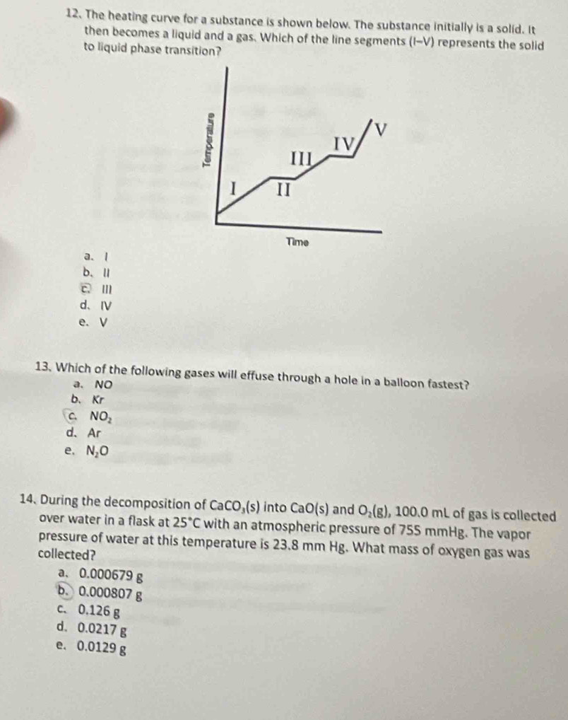 The heating curve for a substance is shown below. The substance initially is a solid. It
then becomes a liquid and a gas. Which of the line segments (I-V) represents the solid
to liquid phase transition?
i
v
IV
III
1 II
Time
a. l
b、Ⅱ
c、Ⅲ
d、Ⅳ
e. V
13. Which of the following gases will effuse through a hole in a balloon fastest?
a. NO
b. Kr
C NO_2
d. Ar
e. N_2O
14. During the decomposition of CaCO_3(s) into CaO(s) and O_2(g) , 100.0 mL of gas is collected
over water in a flask at 25°C with an atmospheric pressure of 755 mmHg. The vapor
pressure of water at this temperature is 23.8 mm Hg. What mass of oxygen gas was
collected?
a、 0.000679 g
b. 0.000807 g
c. 0.126 g
d. 0.0217 g
e. 0.0129 g