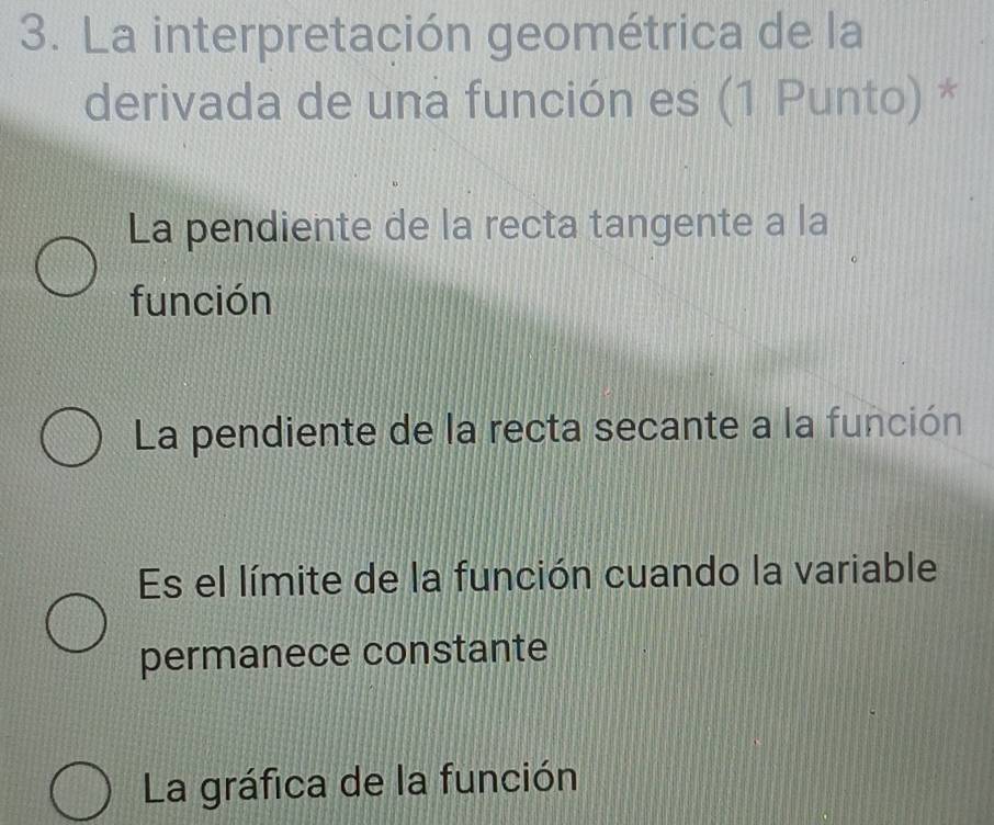 La interpretación geométrica de la
derivada de una función es (1 Punto) *
La pendiente de la recta tangente a la
función
La pendiente de la recta secante a la función
Es el límite de la función cuando la variable
permanece constante
La gráfica de la función