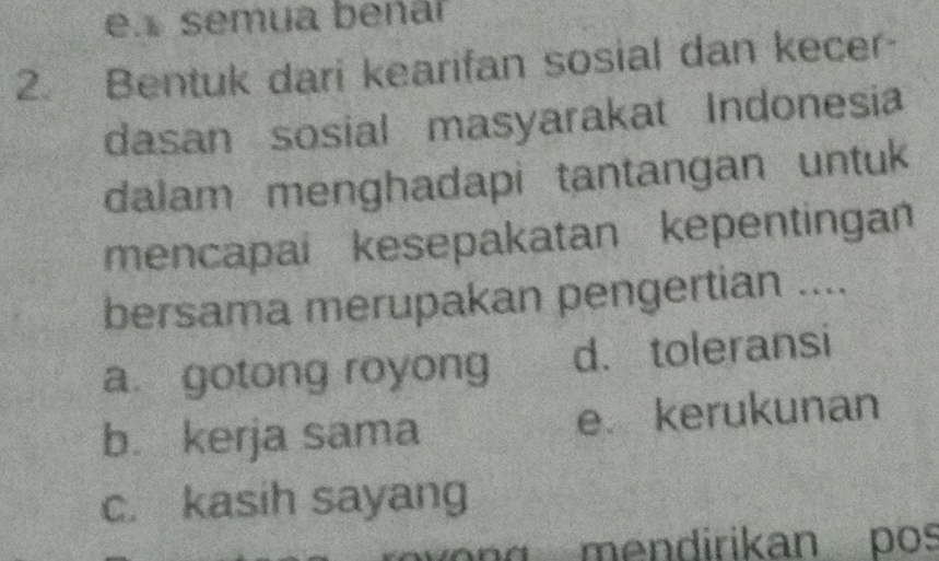 en semua beñar
2. Bentuk dari kearifan sosial dan kecer-
dasan sosial masyarakat Indonesia
dalam menghadapi tantangan untuk
mencapai kesepakatan kepentingan
bersama merupakan pengertian ....
a. gotong royong d. toleransi
b. kerja sama e kerukunan
c. kasih sayang
n g e n dirikan pos