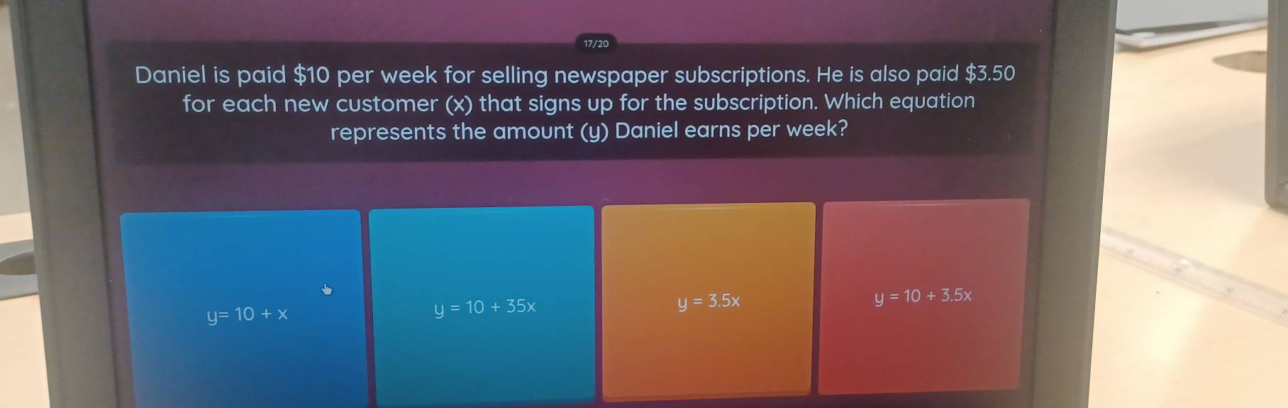 17/20
Daniel is paid $10 per week for selling newspaper subscriptions. He is also paid $3.50
for each new customer (x) that signs up for the subscription. Which equation
represents the amount (y) Daniel earns per week?
y=10+x
y=10+35x
y=3.5x
y=10+3.5x