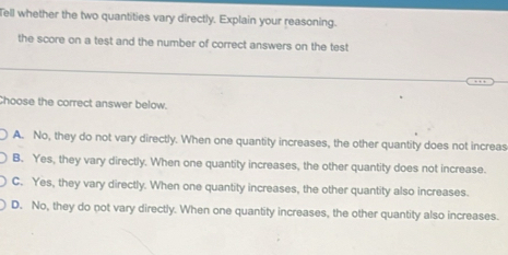 Tell whether the two quantities vary directly. Explain your reasoning.
the score on a test and the number of correct answers on the test
Choose the correct answer below.
A. No, they do not vary directly. When one quantity increases, the other quantity does not increas
B. Yes, they vary directly. When one quantity increases, the other quantity does not increase.
C. Yes, they vary directly. When one quantity increases, the other quantity also increases.
D. No, they do not vary directly. When one quantity increases, the other quantity also increases.