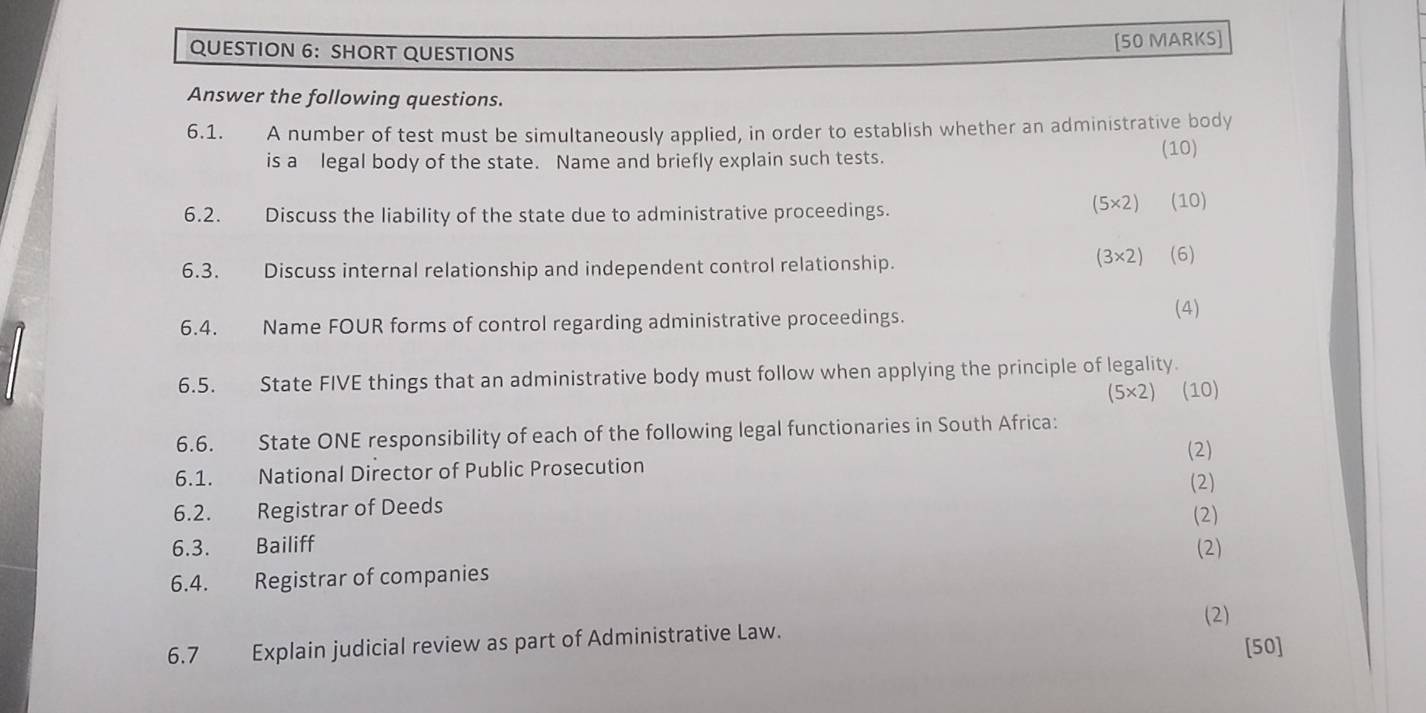 SHORT QUESTIONS 
[50 MARKS] 
Answer the following questions. 
6.1. A number of test must be simultaneously applied, in order to establish whether an administrative body 
is a legal body of the state. Name and briefly explain such tests. 
(10)
(5* 2)
6.2. Discuss the liability of the state due to administrative proceedings. (10) 
6.3. Discuss internal relationship and independent control relationship.
(3* 2) (6) 
6.4. Name FOUR forms of control regarding administrative proceedings. (4) 
6.5. State FIVE things that an administrative body must follow when applying the principle of legality.
(5* 2) (10) 
6.6. State ONE responsibility of each of the following legal functionaries in South Africa: 
(2) 
6.1. National Director of Public Prosecution 
(2) 
6.2. Registrar of Deeds (2) 
6.3. Bailiff (2) 
6.4. Registrar of companies 
(2) 
6.7 Explain judicial review as part of Administrative Law. 
[50]