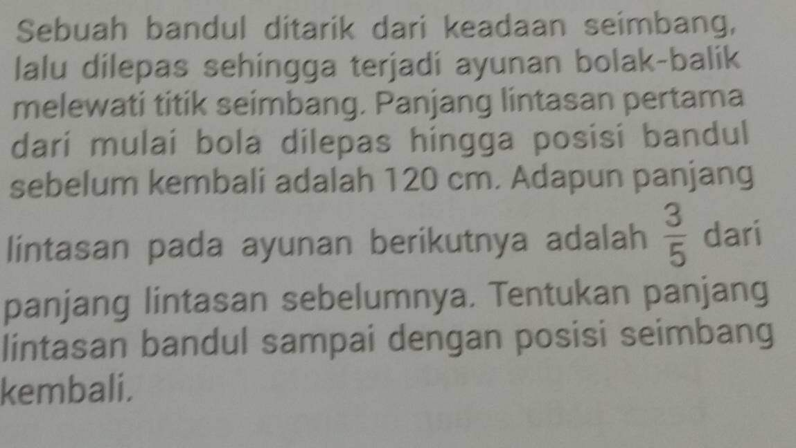 Sebuah bandul ditarik dari keadaan seimbang, 
lalu dilepas sehingga terjadi ayunan bolak-balik 
melewati titik seimbang. Panjang lintasan pertama 
dari mulai bola dilepas hingga posisi bandul 
sebelum kembali adalah 120 cm. Adapun panjang 
lintasan pada ayunan berikutnya adalah  3/5  dari 
panjang lintasan sebelumnya. Tentukan panjang 
lintasan bandul sampai dengan posisi seimbang 
kembali.