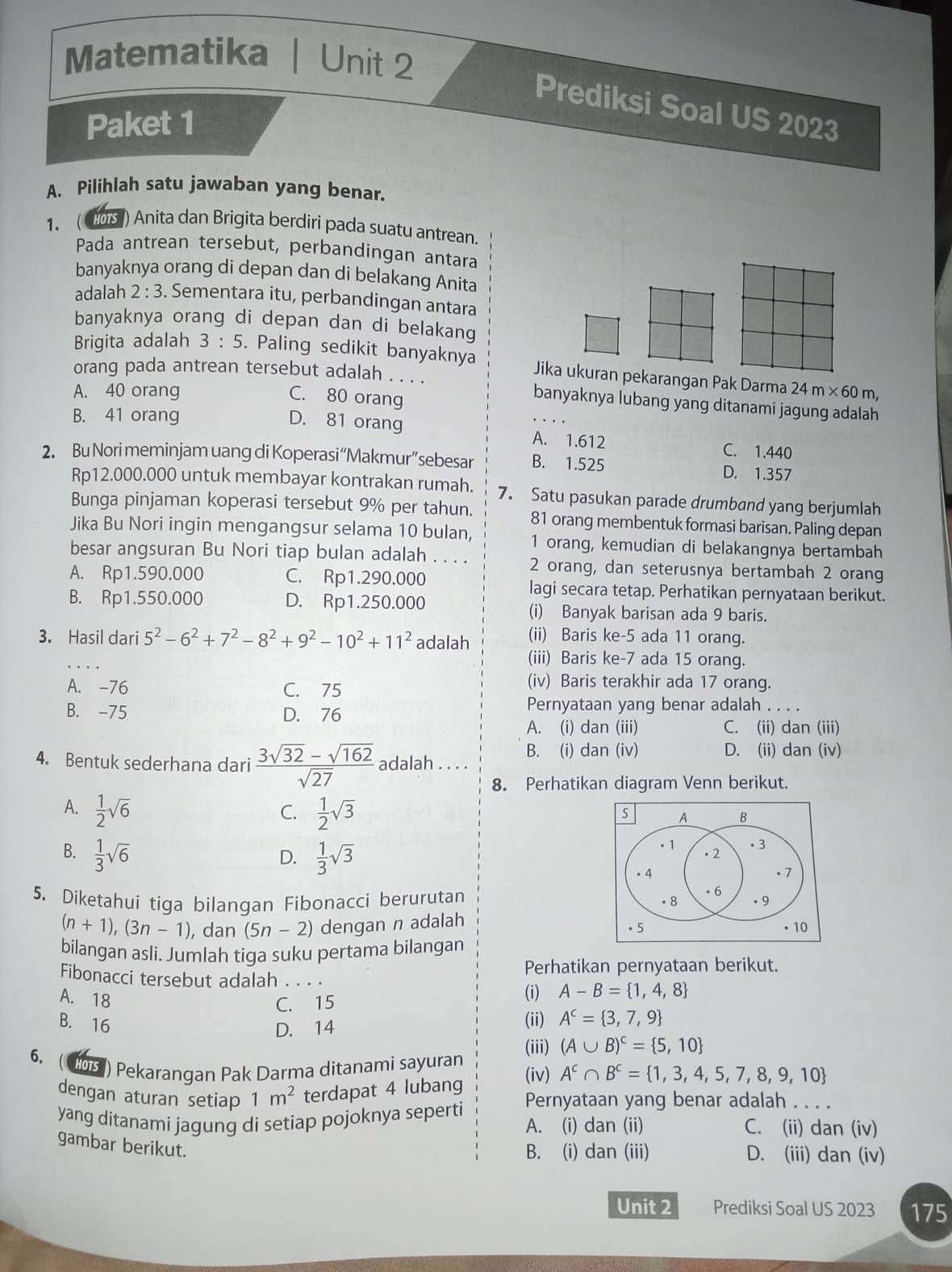 Matematika Unit 2
Prediksi Soal US 2023
Paket 1
A. Pilihlah satu jawaban yang benar.
1. ( 105 ) Anita dan Brigita berdiri pada suatu antrean.
Pada antrean tersebut, perbandingan antara
banyaknya orang di depan dan di belakang Anita
adalah 2:3. Sementara itu, perbandingan antara
banyaknya orang di depan dan di belakang
Brigita adalah 3:5. Paling sedikit banyaknya Jika ukuran pekarangan Pak Darma
orang pada antrean tersebut adalah . . . . banyaknya lubang yang ditanami jagung adalah
A. 40 orang 24m* 60m,
C. 80 orang
B. 41 orang
D. 81 orang A. 1.612
C. 1.440
2. Bu Nori meminjam uang di Koperasi“Makmur”sebesar B. 1.525 D. 1.357
Rp12.000.000 untuk membayar kontrakan rumah. 7. Satu pasukan parade drumband yang berjumlah
Bunga pinjaman koperasi tersebut 9% per tahun. 81 orang membentuk formasi barisan. Paling depan
Jika Bu Nori ingin mengangsur selama 10 bulan, 1 orang, kemudian di belakangnya bertambah
besar angsuran Bu Nori tiap bulan adalah . . . . 2 orang, dan seterusnya bertambah 2 orang
A. Rp1.590.000 C. Rp1.290.000 lagi secara tetap. Perhatikan pernyataan berikut.
B. Rp1.550.000 D. Rp1.250.000 (i) Banyak barisan ada 9 baris.
3. Hasil dari 5^2-6^2+7^2-8^2+9^2-10^2+11^2 adalah (ii) Baris ke-5 ada 11 orang.
(iii) Baris ke-7 ada 15 orang.
A. -76 C. 75
(iv) Baris terakhir ada 17 orang.
B. -75 D. 76 Pernyataan yang benar adalah . . . .
A. (i) dan (iii) C. (ii) dan (iii)
B. (i) dan (iv) D. (ii) dan (iv)
4. Bentuk sederhana dari  (3sqrt(32)-sqrt(162))/sqrt(27)  adalah . . . .
8. Perhatikan diagram Venn berikut.
A.  1/2 sqrt(6)  1/2 sqrt(3)
C.
A B
B.  1/3 sqrt(6) D.  1/3 sqrt(3). 1 ·2
. 3
. 4 . 7
5. Diketahui tiga bilangan Fibonacci berurutan . 8 . 6 . 9
(n+1),(3n-1) , dan (5n-2) dengan n adalah 。 5 • 10
bilangan asli. Jumlah tiga suku pertama bilangan
Perhatikan pernyataan berikut.
Fibonacci tersebut adalah . . . . (i) A-B= 1,4,8
C. 15
A. 18 (ii) A^c= 3,7,9
B. 16
D. 14
(iii) (A∪ B)^c= 5,10
6. (108) Pekarangan Pak Darma ditanami sayuran (iv) A^c∩ B^c= 1,3,4,5,7,8,9,10
dengan aturan setiap 1m^2 terdapat 4 lubang Pernyataan yang benar adalah . . . .
yang ditanami jagung di setiap pojoknya seperti A. (i) dan (ii) C. (ii) dan (iv)
gambar berikut.
B. (i) dan (iii) D. (iii) dan (iv)
Unit 2 Prediksi Soal US 2023 175