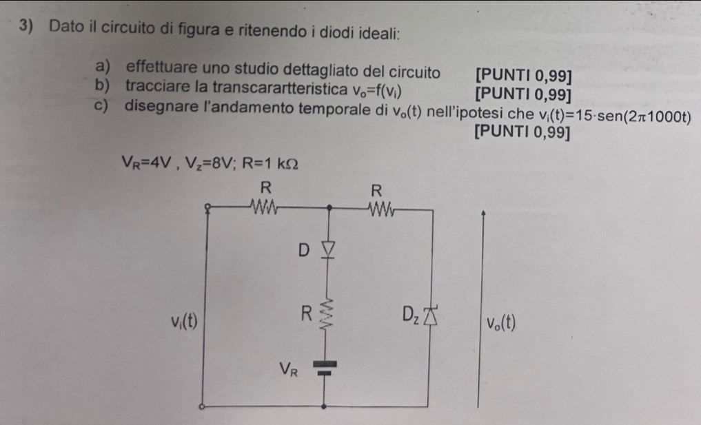 Dato il circuito di figura e ritenendo i diodi ideali:
a) effettuare uno studio dettagliato del circuito [PUNTI 0,99]
b) tracciare la transcarartteristica v_o=f(v_i) [PUNTI 0,99]
c) disegnare l'andamento temporale di v_o(t) nell'ipotesi che v_i(t)=15· sen (2π 1000t)
[PUNTI 0,99]
V_R=4V,V_z=8V;R=1kOmega