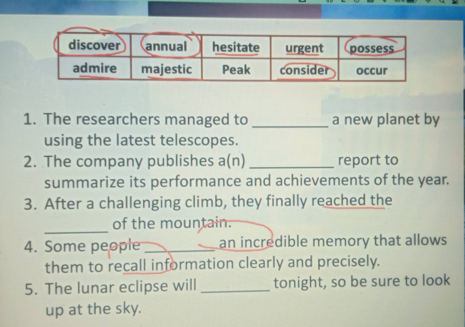 The researchers managed to _a new planet by 
using the latest telescopes. 
2. The company publishes a(n) _report to 
summarize its performance and achievements of the year. 
3. After a challenging climb, they finally reached the 
_ 
of the mountain. 
4. Some people_ 
an incredible memory that allows 
them to recall information clearly and precisely. 
5. The lunar eclipse will _tonight, so be sure to look 
up at the sky.