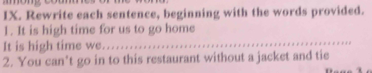 Rewrite each sentence, beginning with the words provided. 
1. It is high time for us to go home 
It is high time we................. 
2. You can’t go in to this restaurant without a jacket and tie