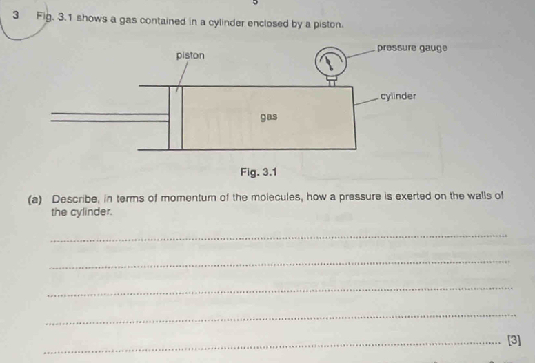 Fig. 3.1 shows a gas contained in a cylinder enclosed by a piston. 
(a) Describe, in terms of momentum of the molecules, how a pressure is exerted on the walls of 
the cylinder. 
_ 
_ 
_ 
_ 
_[3]