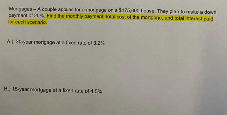 Mortgages - A couple applies for a mortgage on a $175,000 house. They plan to make a down 
payment of 20%. Find the monthly payment, total cost of the mortgage, and total interest paid 
for each scenario. 
A.) 30-year mortgage at a fixed rate of 3.2%
B.) 15-year mortgage at a fixed rate of 4.5%