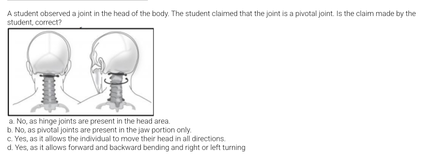 A student observed a joint in the head of the body. The student claimed that the joint is a pivotal joint. Is the claim made by the
student, correct?
a. No, as hinge joints are present in the head area.
b. No, as pivotal joints are present in the jaw portion only.
c. Yes, as it allows the individual to move their head in all directions.
d. Yes, as it allows forward and backward bending and right or left turning