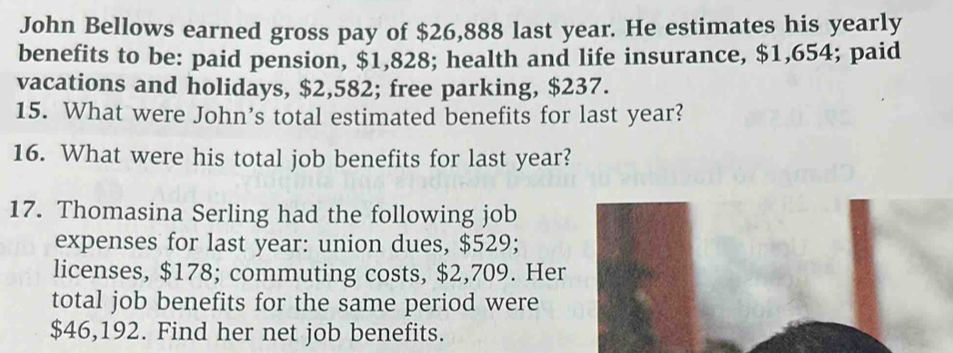 John Bellows earned gross pay of $26,888 last year. He estimates his yearly 
benefits to be: paid pension, $1,828; health and life insurance, $1,654; paid 
vacations and holidays, $2,582; free parking, $237. 
15. What were John's total estimated benefits for last year? 
16. What were his total job benefits for last year? 
17. Thomasina Serling had the following job 
expenses for last year : union dues, $529; 
licenses, $178; commuting costs, $2,709. Her 
total job benefits for the same period were
$46,192. Find her net job benefits.