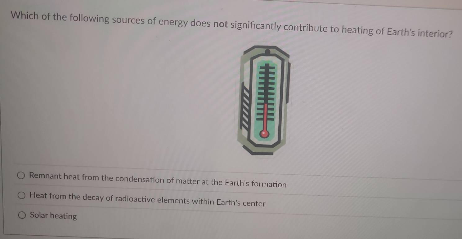 Which of the following sources of energy does not significantly contribute to heating of Earth's interior?
Remnant heat from the condensation of matter at the Earth's formation
Heat from the decay of radioactive elements within Earth's center
Solar heating