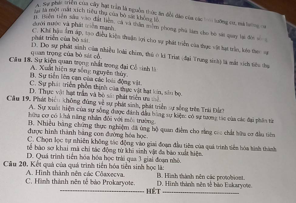 lại là một mắt xích tiêu thụ của bò sát khồng lồ.
A. Sự phát triên của cây hạt trần là nguồn thức ăn dồi dào của các loài lưỡng cư, mà lưỡng cư
dưới nước và phát triển mạnh.
B. Biển tiến sâu vào đất liền, cá và thân mềm phong phú làm cho bò sát quay lại đời sống
phát triển của bò sát.
C. Khí hậu ấm áp, tạo điều kiện thuận lợi cho sự phát triển của thực vật hạt trần, kéo theo sự
quan trọng của bò sát cổ.
D. Do sự phát sinh của nhiều loài chim, thú ở kỉ Triat (đại Trung sinh) là mắt xích tiêu thự
Câu 18. Sự kiện quan trọng nhất trong đại Cổ sinh là:
A. Xuất hiện sự sống nguyên thủy.
B. Sự tiến lên cạn của các loài động vật.
C. Sự phát triển phồn thịnh của thực vật hạt kín, sâu bọ.
D. Thực vật hạt trấn và bò sát phát triển ưu thể.
Câu 19. Phát biểu không đúng về sự phát sinh, phát triển sự sống trên Trái Đất?
A. Sự xuất hiện của sự sống được đánh dấu bằng sự kiện: có sự tương tác của các đại phân từ
hữu cơ có khả năng nhân đôi với môi trường.
B. Nhiều bằng chứng thực nghiệm đã ủng hộ quan điểm cho rằng các chất hữu cơ đầu tiên
được hình thành bằng con đường hóa học.
C. Chọn lọc tự nhiên không tác động vào giai đoạn đầu tiên của quá trình tiến hóa hình thành
tể bào sơ khai mà chỉ tác động từ khi sinh vật đa bào xuất hiện.
D. Quá trình tiến hóa hóa học trải qua 3 giai đoạn nhỏ.
Câu 20. Kết quả của quá trình tiến hóa tiền sinh học là:
A. Hình thành nên các Côaxecva. B. Hình thành nên các protobiont.
C. Hình thành nên tế bào Prokaryote. D. Hình thành nên tế bào Eukaryote.
_hét_