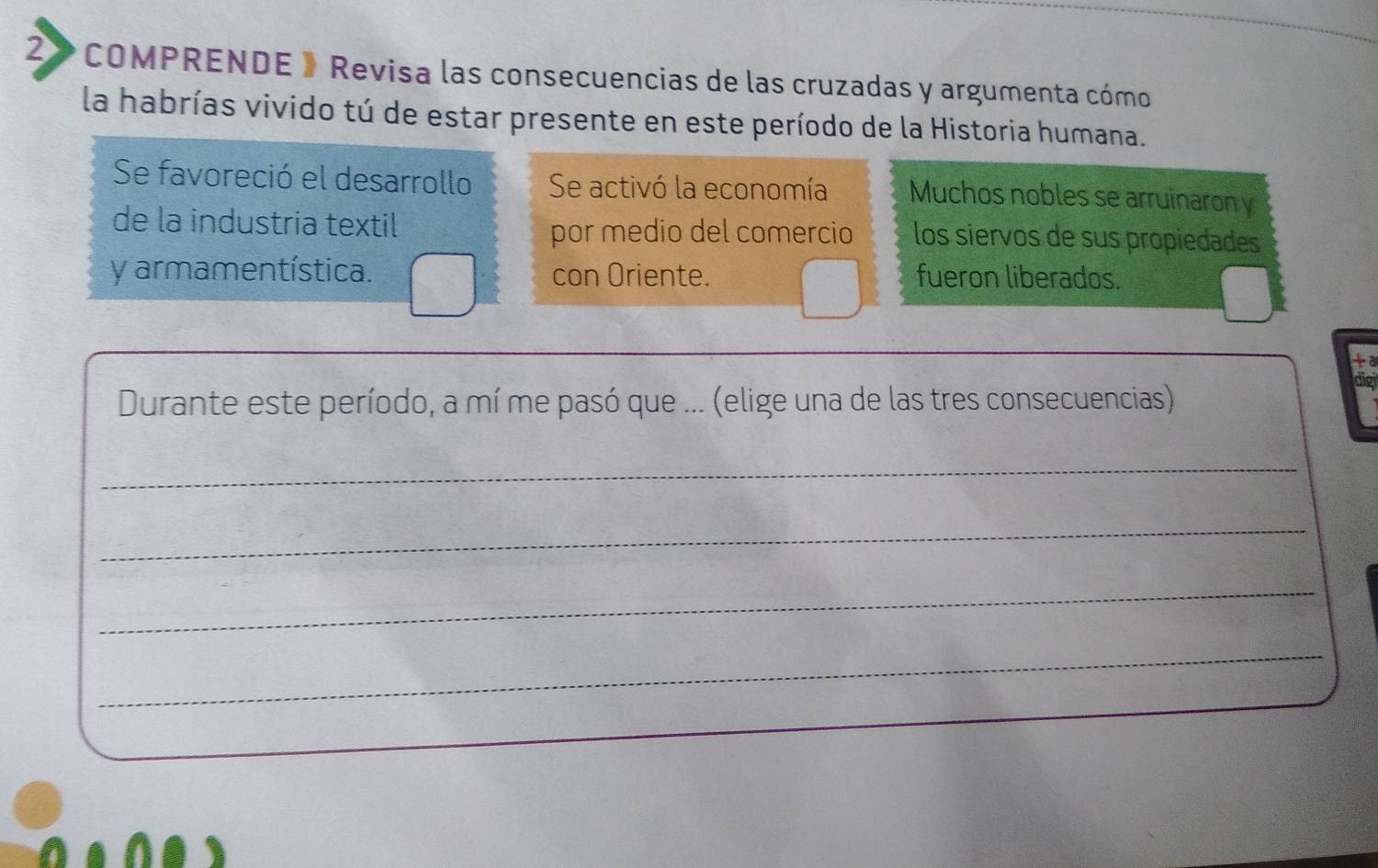 2》 COMPRENDE 》 Revisa las consecuencias de las cruzadas y argumenta cómo 
la habrías vivido tú de estar presente en este período de la Historia humana. 
Se favoreció el desarrollo Se activó la economía Muchos nobles se arruinaron y 
de la industria textil los siervos de sus propiedades 
por medio del comercio 
y armamentística. con Oriente. fueron liberados. 
ta 
Durante este período, a mí me pasó que ... (elige una de las tres consecuencias) 
_ 
_ 
_ 
_